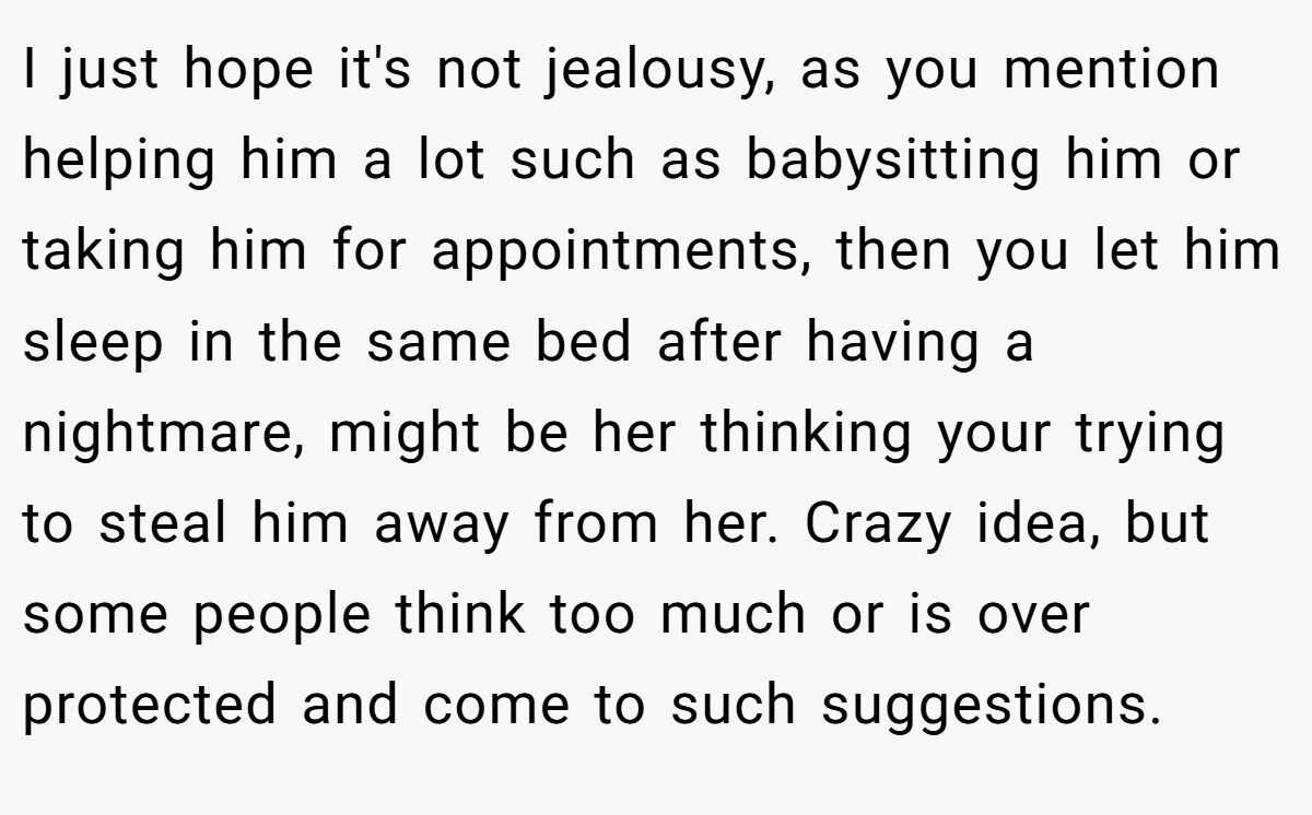 I just hope it's not jealousy, as you mention helping him a lot such as babysitting him or taking him for appointments, then you let him sleep in the same bed after having a nightmare, might be her thinking your trying to steal him away from her. Crazy idea, but some people think too much or is over protected and come to such suggestions.