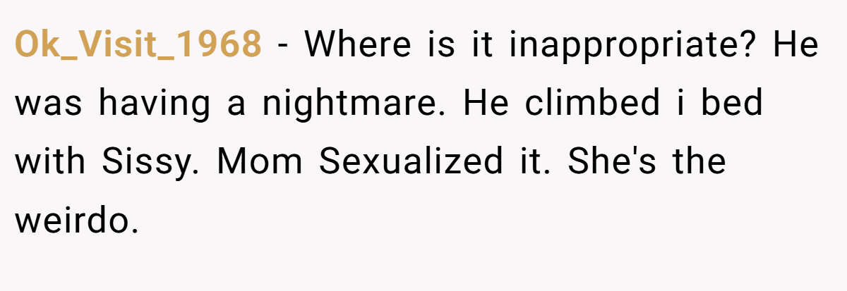 Ok_Visit_1968 − Where is it inappropriate? He was having a nightmare. He climbed i bed with Sissy. Mom Sexualized it. She's the weirdo.