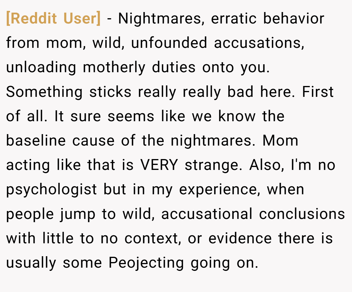 [Reddit User] − Nightmares, erratic behavior from mom, wild, unfounded accusations, unloading motherly duties onto you. Something sticks really really bad here. First of all. It sure seems like we know the baseline cause of the nightmares. Mom acting like that is VERY strange. Also, I'm no psychologist but in my experience, when people jump to wild, accusational conclusions with little to no context, or evidence there is usually some Peojecting going on.