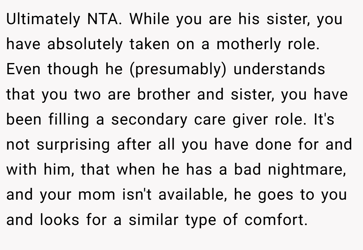 Ultimately NTA. While you are his sister, you have absolutely taken on a motherly role. Even though he (presumably) understands that you two are brother and sister, you have been filling a secondary care giver role. It's not surprising after all you have done for and with him, that when he has a bad nightmare, and your mom isn't available, he goes to you and looks for a similar type of comfort.