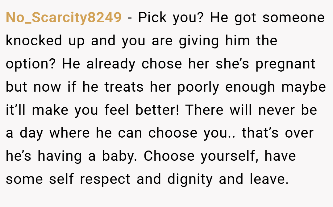 No_Scarcity8249 − Pick you? He got someone knocked up and you are giving him the option? He already chose her she’s pregnant but now if he treats her poorly enough maybe it’ll make you feel better! There will never be a day where he can choose you.. that’s over he’s having a baby. Choose yourself, have some self respect and dignity and leave.