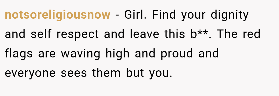 notsoreligiousnow − Girl. Find your dignity and self respect and leave this b**. The red flags are waving high and proud and everyone sees them but you.