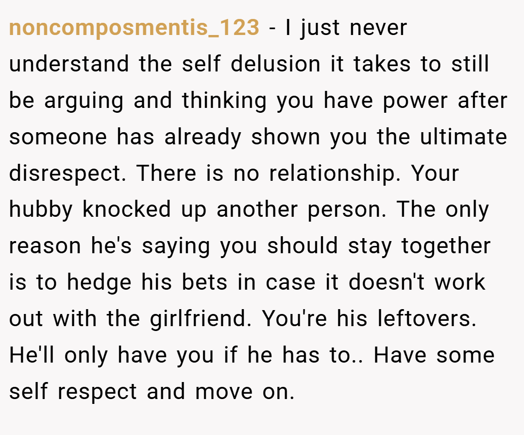 noncomposmentis_123 − I just never understand the self delusion it takes to still be arguing and thinking you have power after someone has already shown you the ultimate disrespect. There is no relationship. Your hubby knocked up another person. The only reason he's saying you should stay together is to hedge his bets in case it doesn't work out with the girlfriend. You're his leftovers. He'll only have you if he has to.. Have some self respect and move on.