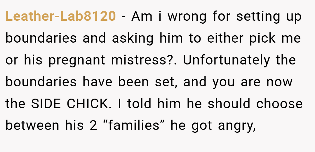 Leather-Lab8120 − Am i wrong for setting up boundaries and asking him to either pick me or his pregnant mistress?. Unfortunately the boundaries have been set, and you are now the SIDE CHICK. I told him he should choose between his 2 “families” he got angry,