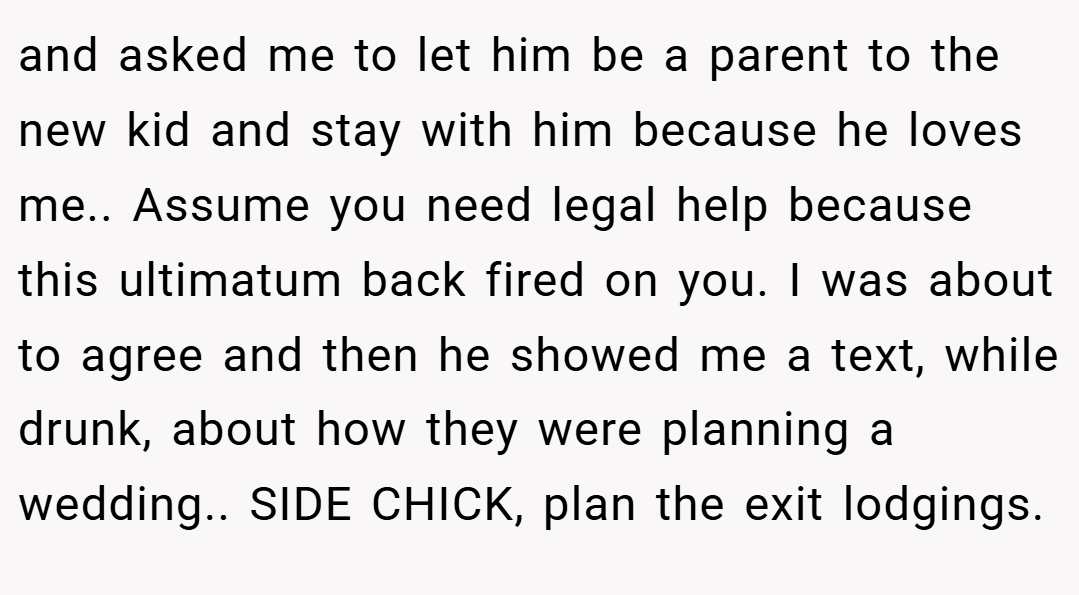 and asked me to let him be a parent to the new kid and stay with him because he loves me.. Assume you need legal help because this ultimatum back fired on you. I was about to agree and then he showed me a text, while drunk, about how they were planning a wedding.. SIDE CHICK, plan the exit lodgings.