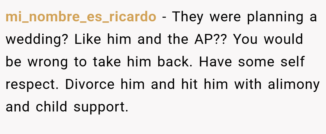 mi_nombre_es_ricardo − They were planning a wedding? Like him and the AP?? You would be wrong to take him back. Have some self respect. Divorce him and hit him with alimony and child support.