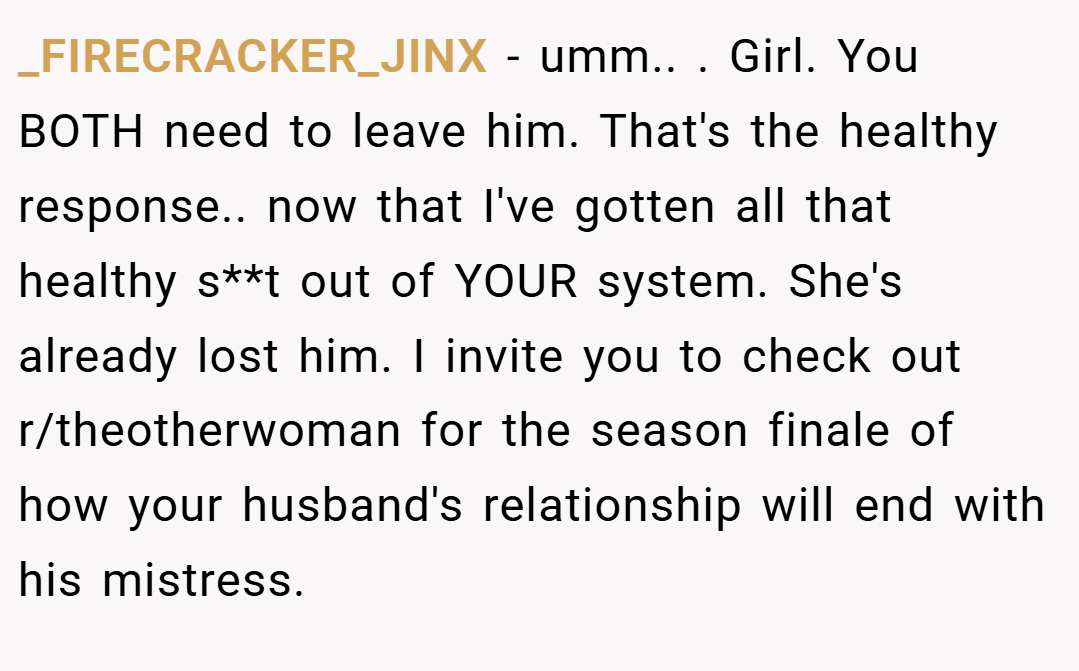 _FIRECRACKER_JINX − umm.. ​. Girl. You BOTH need to leave him. That's the healthy response.. ​now that I've gotten all that healthy s**t out of YOUR system. She's already lost him. I invite you to check out r/theotherwoman for the season finale of how your husband's relationship will end with his mistress.