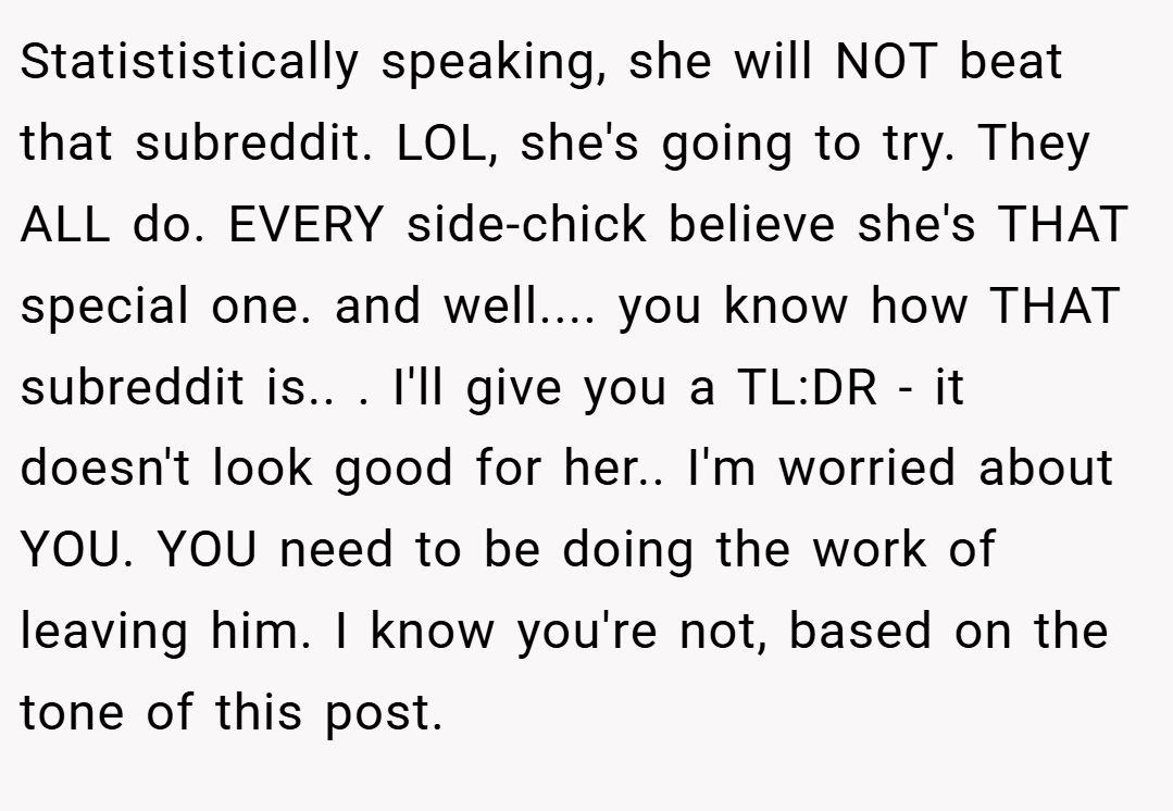 Statististically speaking, she will NOT beat that subreddit. LOL, she's going to try. They ALL do. EVERY side-chick believe she's THAT special one. and well.... you know how THAT subreddit is.. ​. I'll give you a TL:DR - it doesn't look good for her.. ​I'm worried about YOU. YOU need to be doing the work of leaving him. I know you're not, based on the tone of this post.
