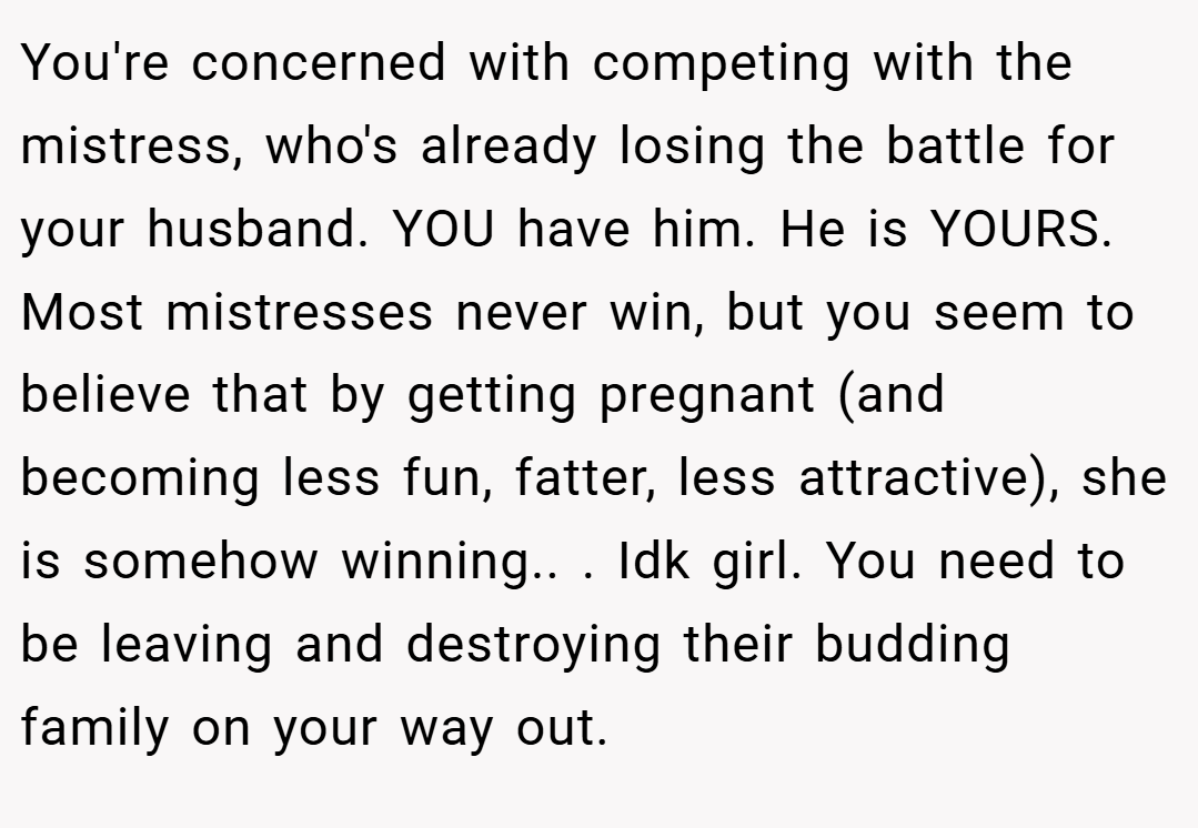 You're concerned with competing with the mistress, who's already losing the battle for your husband. YOU have him. He is YOURS. Most mistresses never win, but you seem to believe that by getting pregnant (and becoming less fun, fatter, less attractive), she is somehow winning.. ​. Idk girl. You need to be leaving and destroying their budding family on your way out.