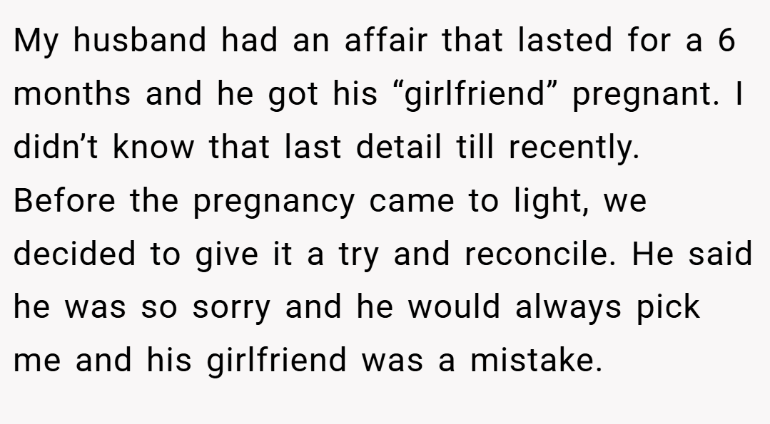 My husband had an affair that lasted for a 6 months and he got his “girlfriend” pregnant. I didn’t know that last detail till recently. Before the pregnancy came to light, we decided to give it a try and reconcile. He said he was so sorry and he would always pick me and his girlfriend was a mistake.