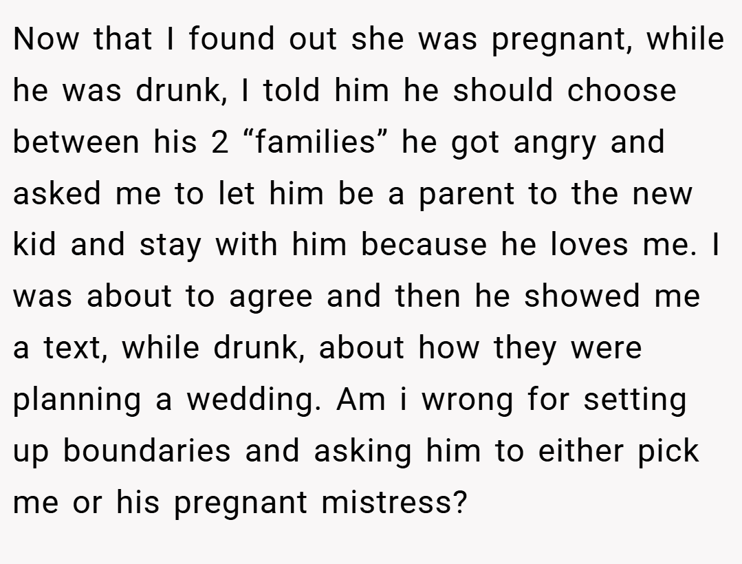 Now that I found out she was pregnant, while he was drunk, I told him he should choose between his 2 “families” he got angry and asked me to let him be a parent to the new kid and stay with him because he loves me. I was about to agree and then he showed me a text, while drunk, about how they were planning a wedding. Am i wrong for setting up boundaries and asking him to either pick me or his pregnant mistress?