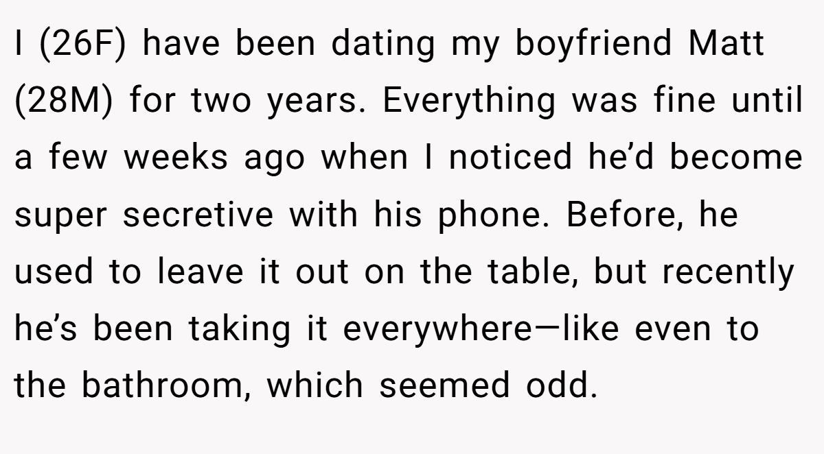 I (26F) have been dating my boyfriend Matt (28M) for two years. Everything was fine until a few weeks ago when I noticed he’d become super secretive with his phone. Before, he used to leave it out on the table, but recently he’s been taking it everywhere—like even to the bathroom, which seemed odd.