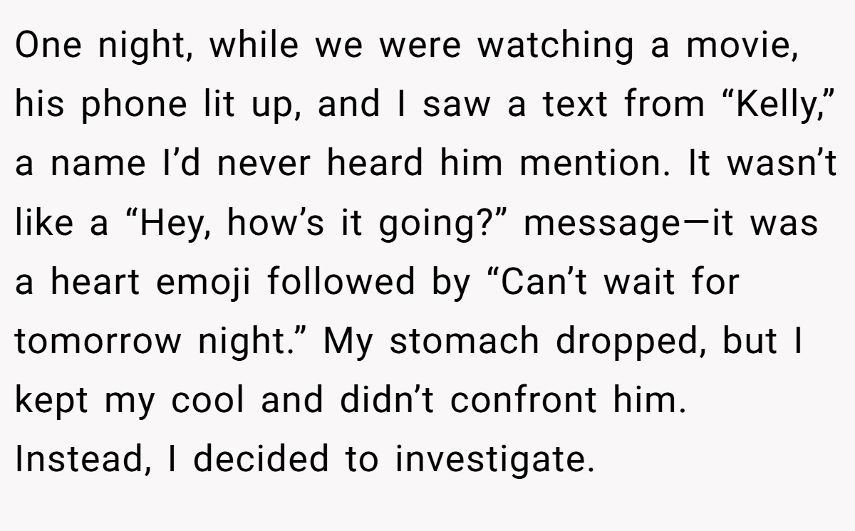 One night, while we were watching a movie, his phone lit up, and I saw a text from “Kelly,” a name I’d never heard him mention. It wasn’t like a “Hey, how’s it going?” message—it was a heart emoji followed by “Can’t wait for tomorrow night.” My stomach dropped, but I kept my cool and didn’t confront him. Instead, I decided to investigate.