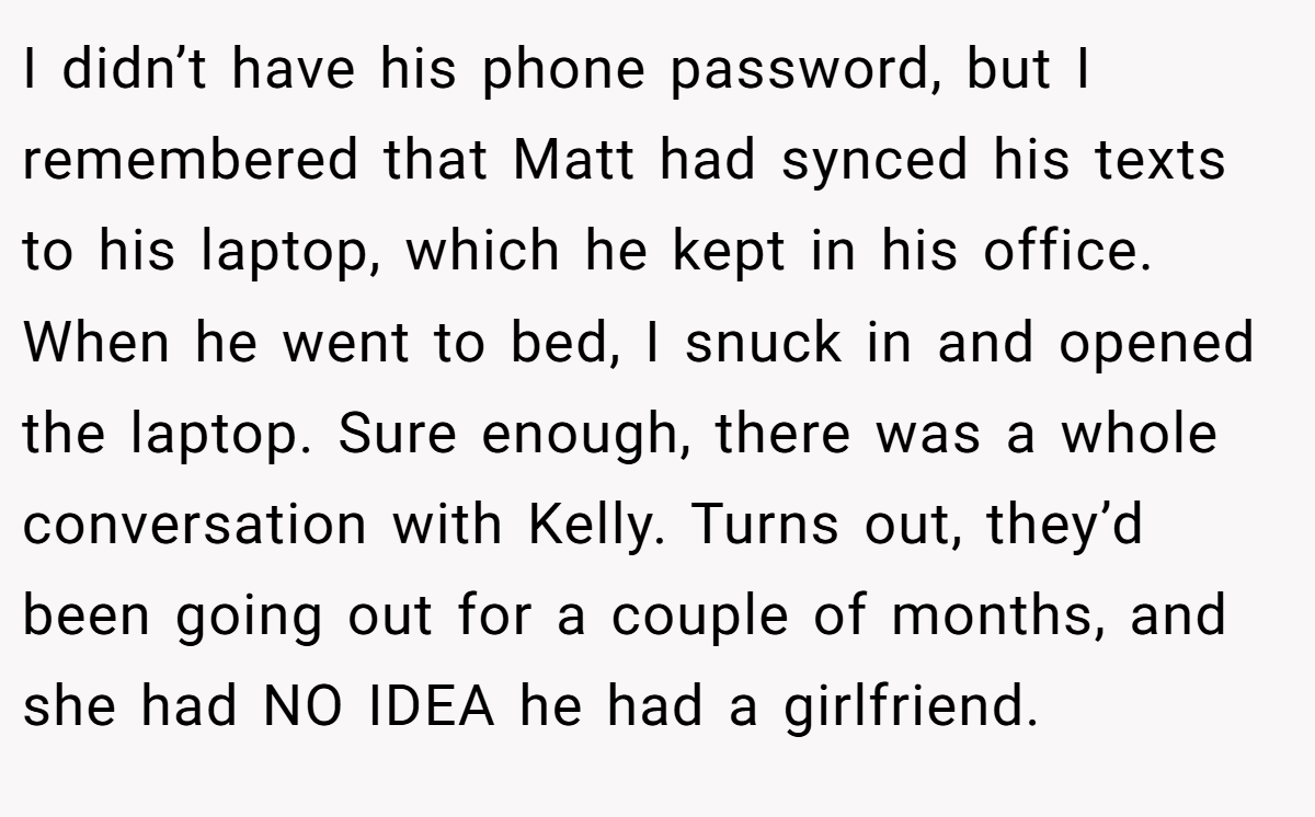 I didn’t have his phone password, but I remembered that Matt had synced his texts to his laptop, which he kept in his office. When he went to bed, I snuck in and opened the laptop. Sure enough, there was a whole conversation with Kelly. Turns out, they’d been going out for a couple of months, and she had NO IDEA he had a girlfriend.