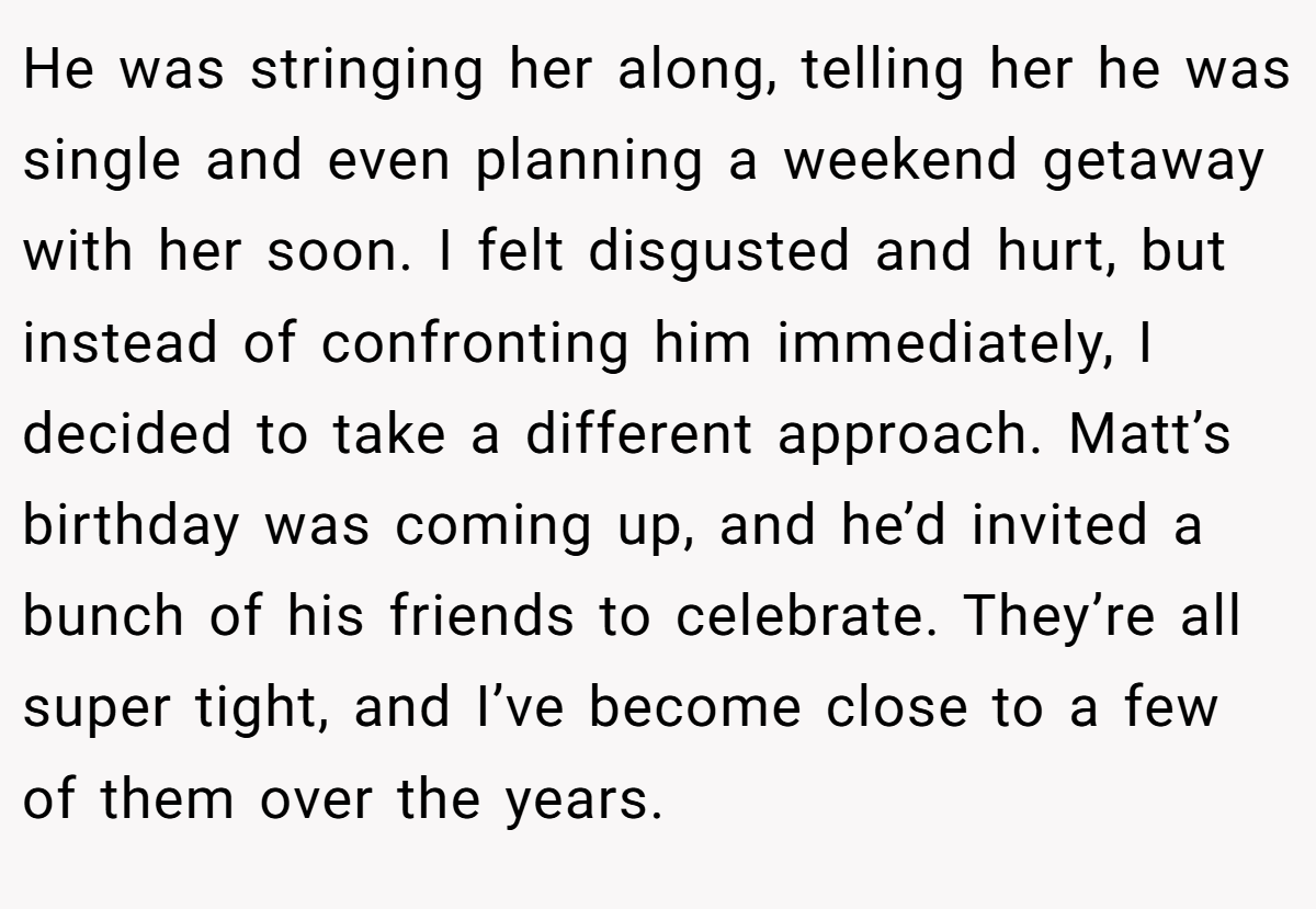 He was stringing her along, telling her he was single and even planning a weekend getaway with her soon. I felt disgusted and hurt, but instead of confronting him immediately, I decided to take a different approach. Matt’s birthday was coming up, and he’d invited a bunch of his friends to celebrate. They’re all super tight, and I’ve become close to a few of them over the years.