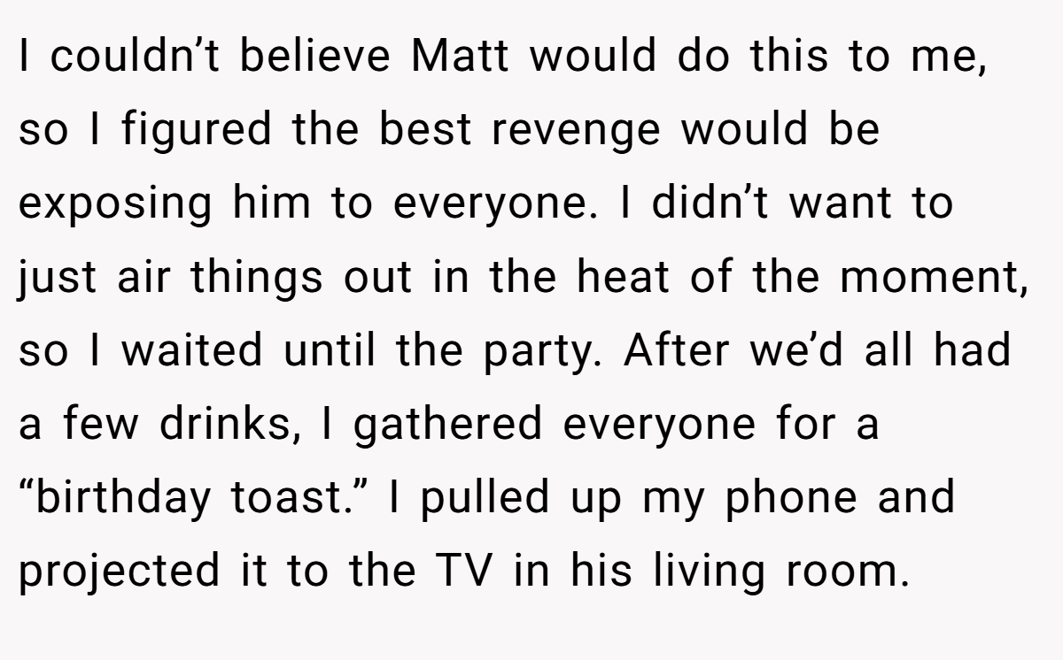 I couldn’t believe Matt would do this to me, so I figured the best revenge would be exposing him to everyone. I didn’t want to just air things out in the heat of the moment, so I waited until the party. After we’d all had a few drinks, I gathered everyone for a “birthday toast.” I pulled up my phone and projected it to the TV in his living room.