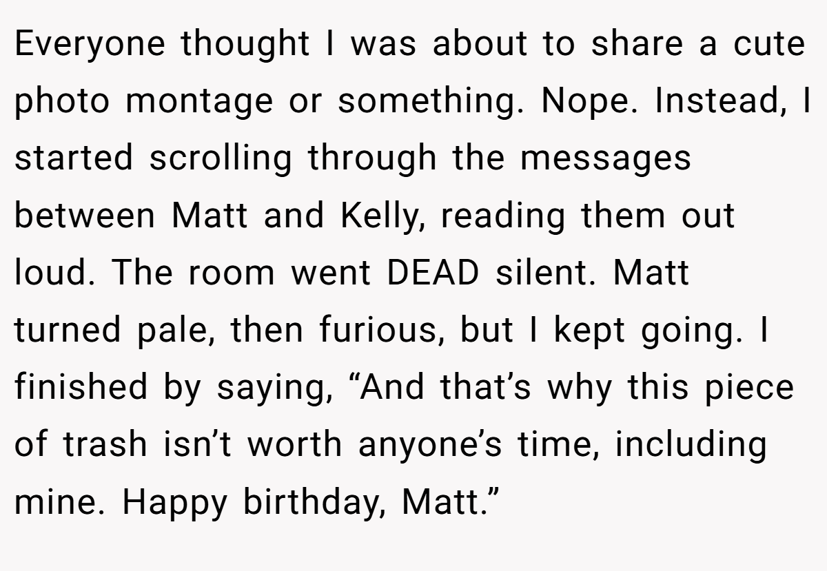 Everyone thought I was about to share a cute photo montage or something. Nope. Instead, I started scrolling through the messages between Matt and Kelly, reading them out loud. The room went DEAD silent. Matt turned pale, then furious, but I kept going. I finished by saying, “And that’s why this piece of trash isn’t worth anyone’s time, including mine. Happy birthday, Matt.”