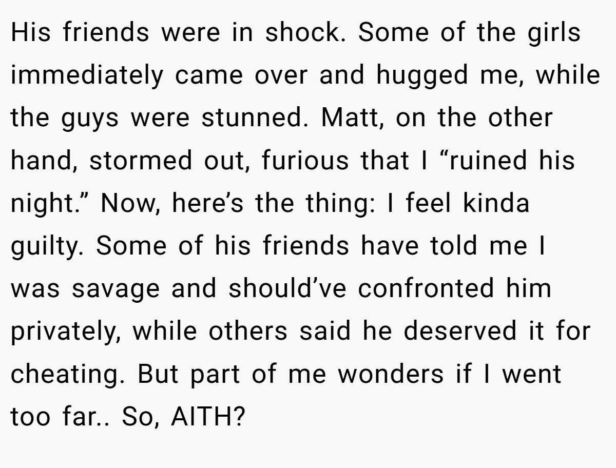 His friends were in shock. Some of the girls immediately came over and hugged me, while the guys were stunned. Matt, on the other hand, stormed out, furious that I “ruined his night.” Now, here’s the thing: I feel kinda guilty. Some of his friends have told me I was savage and should’ve confronted him privately, while others said he deserved it for cheating. But part of me wonders if I went too far.. So, AITH?