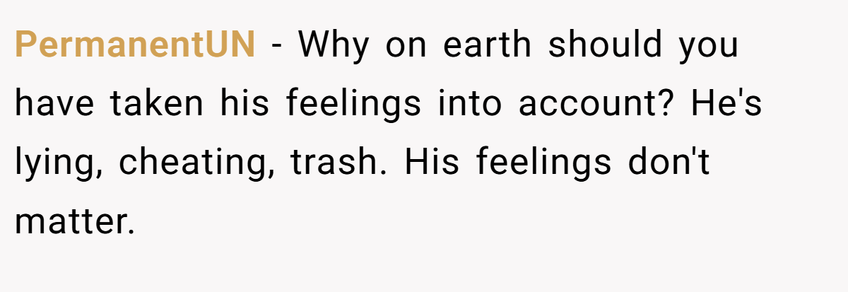 PermanentUN − Why on earth should you have taken his feelings into account? He's lying, cheating, trash. His feelings don't matter.
