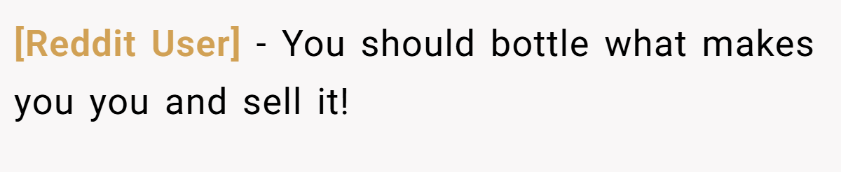 [Reddit User] − You should bottle what makes you you and sell it!