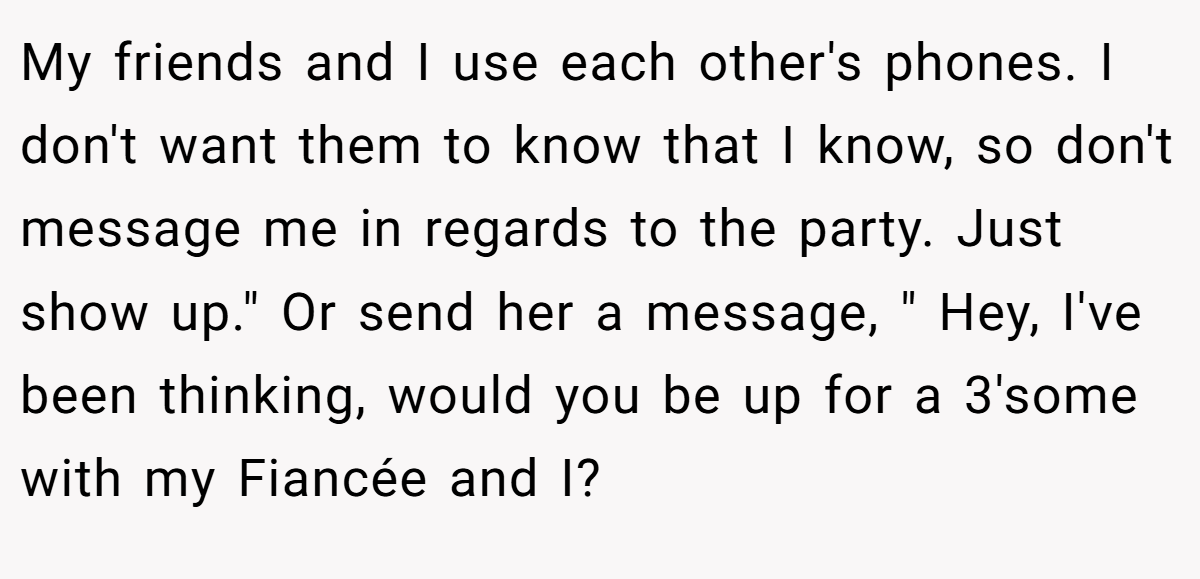 My friends and I use each other's phones. I don't want them to know that I know, so don't message me in regards to the party. Just show up.