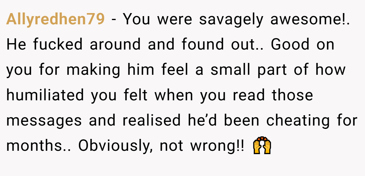 Allyredhen79 − You were savagely awesome!. He fucked around and found out.. Good on you for making him feel a small part of how humiliated you felt when you read those messages and realised he’d been cheating for months.. Obviously, not wrong!! 🙌