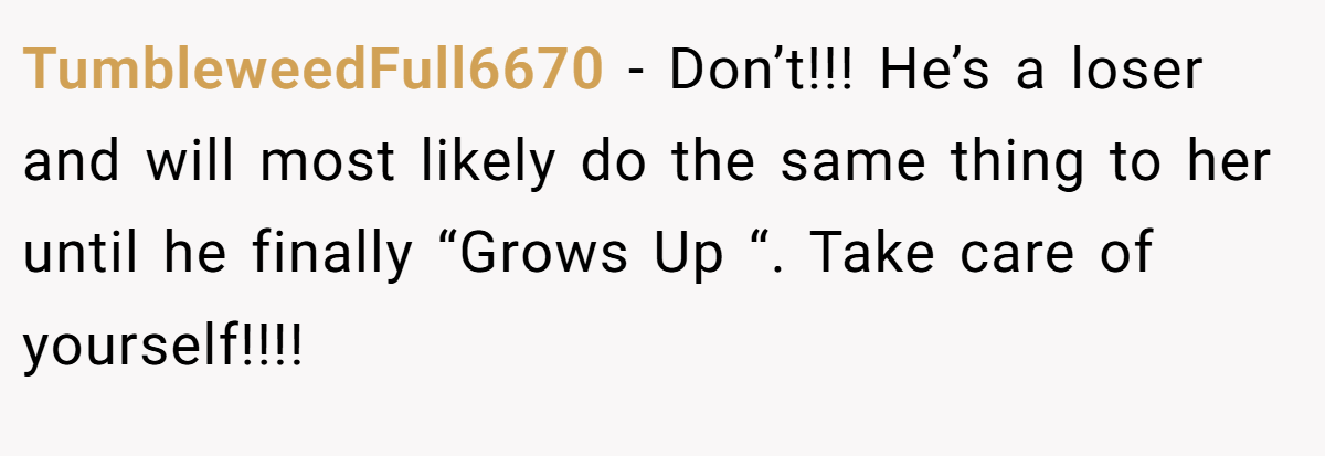 TumbleweedFull6670 − Don’t!!! He’s a loser and will most likely do the same thing to her until he finally “Grows Up “. Take care of yourself!!!!