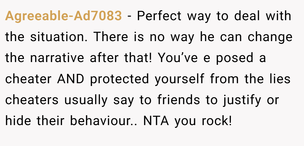 Agreeable-Ad7083 − Perfect way to deal with the situation. There is no way he can change the narrative after that! You’ve e posed a cheater AND protected yourself from the lies cheaters usually say to friends to justify or hide their behaviour.. NTA you rock!