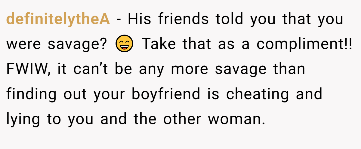 definitelytheA − His friends told you that you were savage? 😄 Take that as a compliment!! FWIW, it can’t be any more savage than finding out your boyfriend is cheating and lying to you and the other woman.