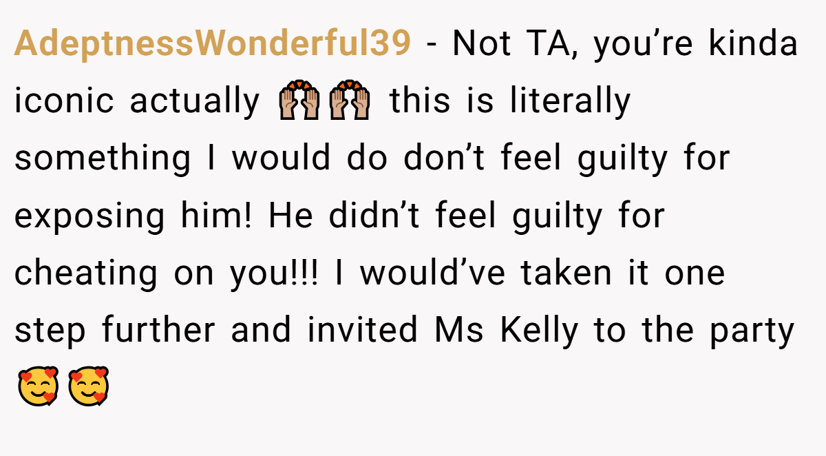 AdeptnessWonderful39 − Not TA, you’re kinda iconic actually 🙌🏼🙌🏼 this is literally something I would do don’t feel guilty for exposing him! He didn’t feel guilty for cheating on you!!! I would’ve taken it one step further and invited Ms Kelly to the party 🥰🥰