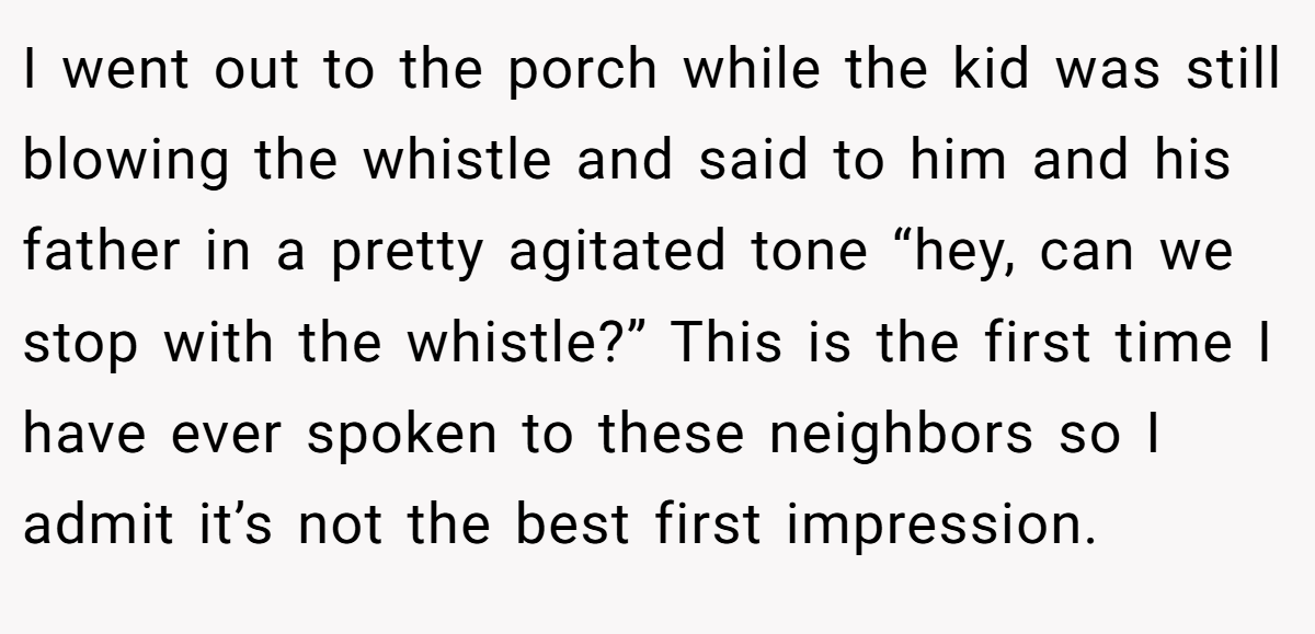 I went out to the porch while the kid was still blowing the whistle and said to him and his father in a pretty agitated tone “hey, can we stop with the whistle?” This is the first time I have ever spoken to these neighbors so I admit it’s not the best first impression.