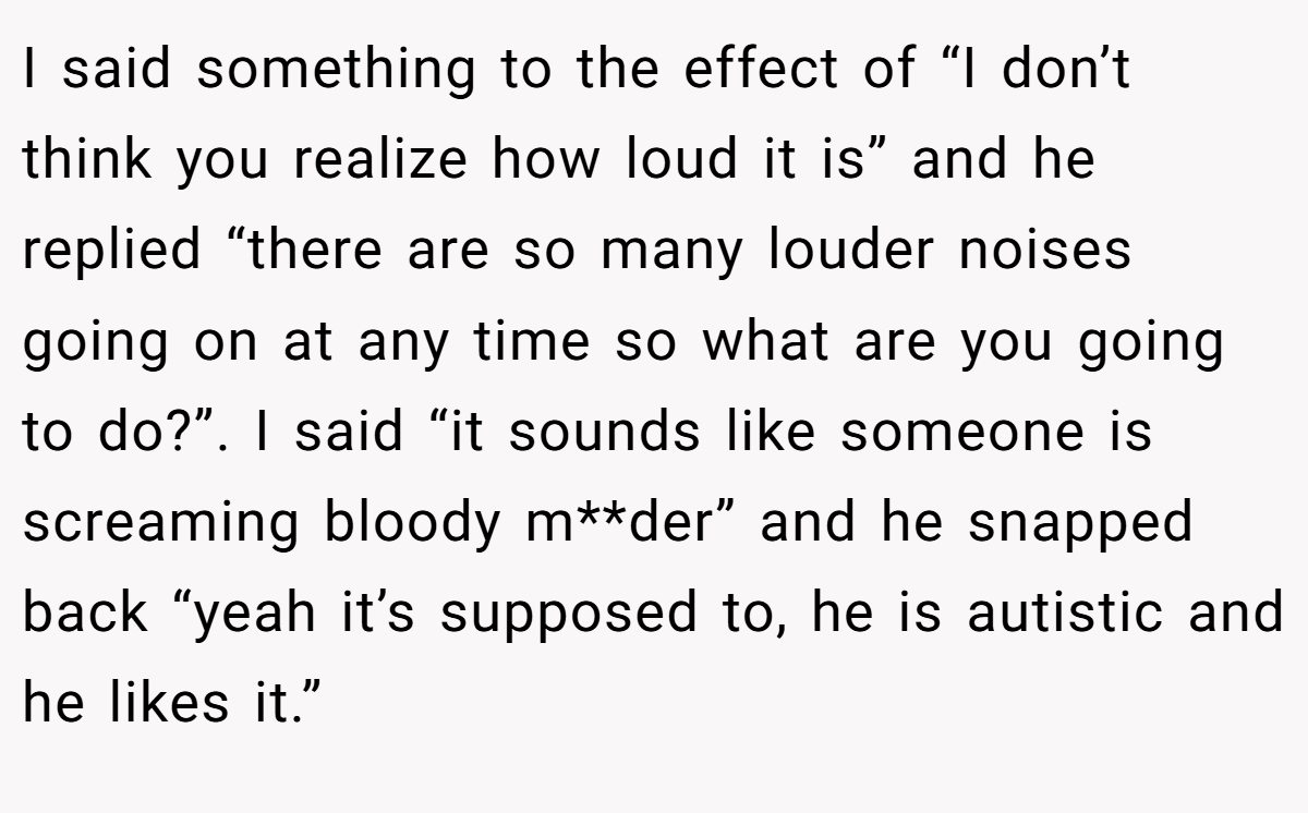 I said something to the effect of “I don’t think you realize how loud it is” and he replied “there are so many louder noises going on at any time so what are you going to do?”. I said “it sounds like someone is screaming bloody m**der” and he snapped back “yeah it’s supposed to, he is autistic and he likes it.”