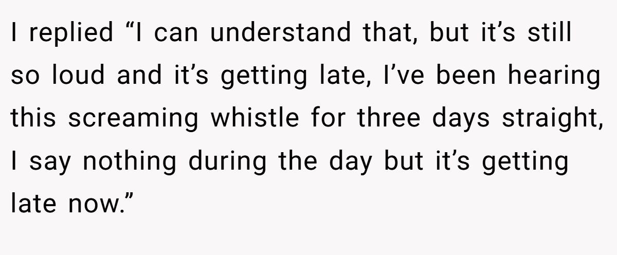 I replied “I can understand that, but it’s still so loud and it’s getting late, I’ve been hearing this screaming whistle for three days straight, I say nothing during the day but it’s getting late now.”