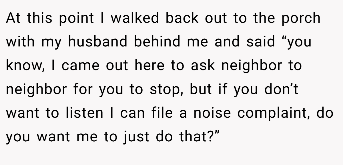 At this point I walked back out to the porch with my husband behind me and said “you know, I came out here to ask neighbor to neighbor for you to stop, but if you don’t want to listen I can file a noise complaint, do you want me to just do that?”
