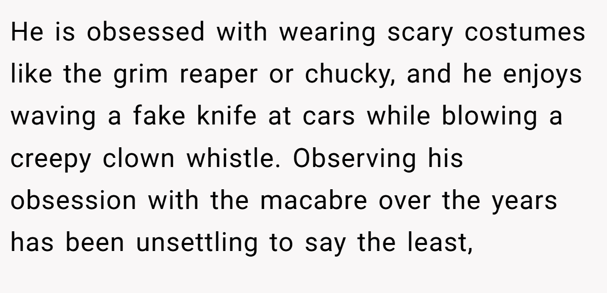 He is obsessed with wearing scary costumes like the grim reaper or chucky, and he enjoys waving a fake knife at cars while blowing a creepy clown whistle. Observing his obsession with the macabre over the years has been unsettling to say the least,