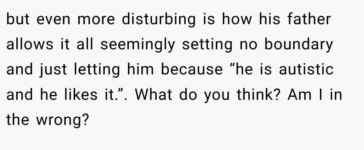 but even more disturbing is how his father allows it all seemingly setting no boundary and just letting him because “he is autistic and he likes it.”. What do you think? Am I in the wrong?