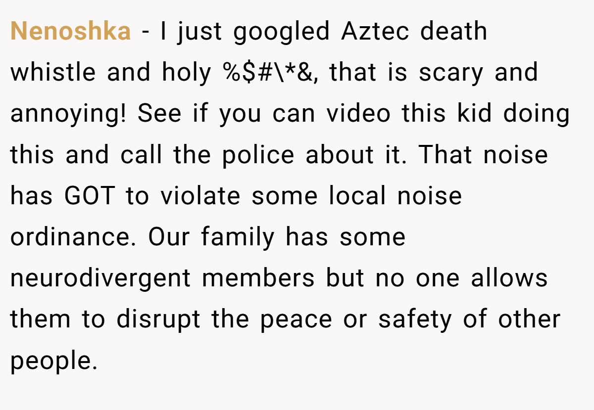 Nenoshka − I just googled Aztec death whistle and holy %$#\*&, that is scary and annoying! See if you can video this kid doing this and call the police about it. That noise has GOT to violate some local noise ordinance. Our family has some neurodivergent members but no one allows them to disrupt the peace or safety of other people.