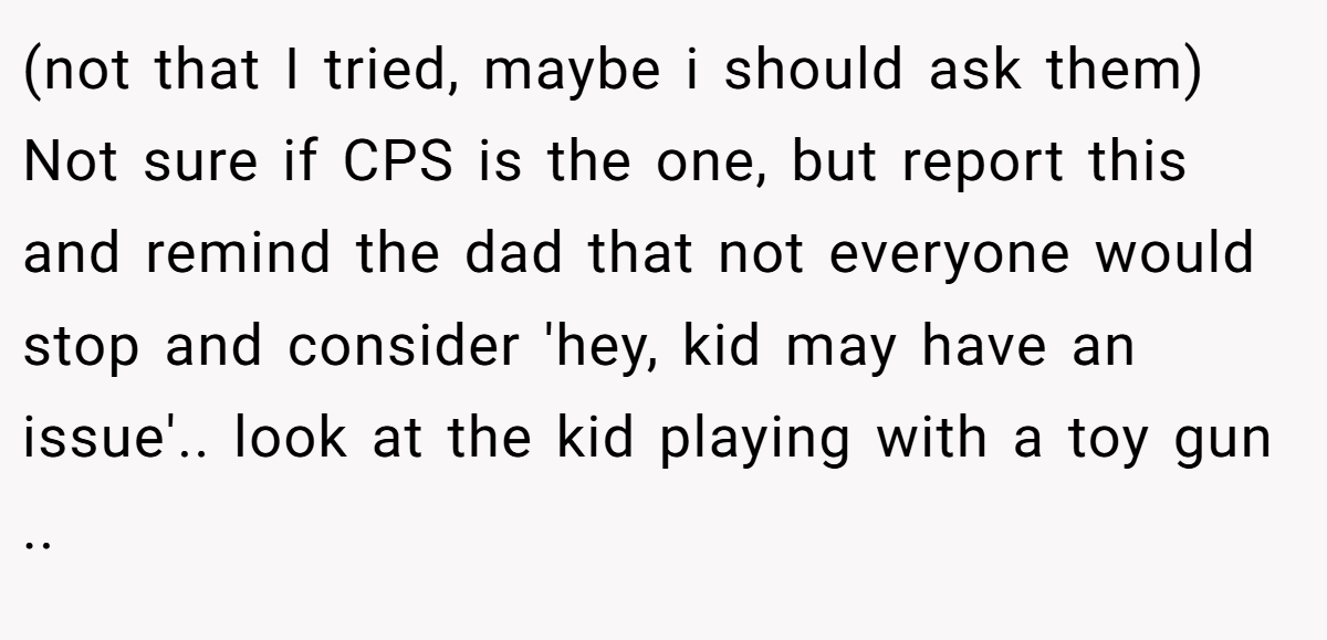 (not that I tried, maybe i should ask them) Not sure if CPS is the one, but report this and remind the dad that not everyone would stop and consider 'hey, kid may have an issue'.. look at the kid playing with a toy gun ..