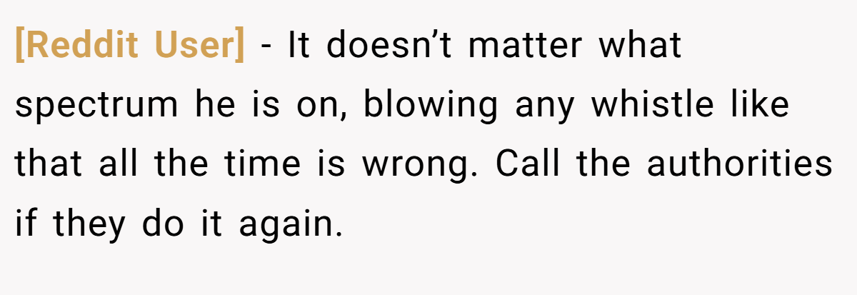 [Reddit User] − It doesn’t matter what spectrum he is on, blowing any whistle like that all the time is wrong. Call the authorities if they do it again.