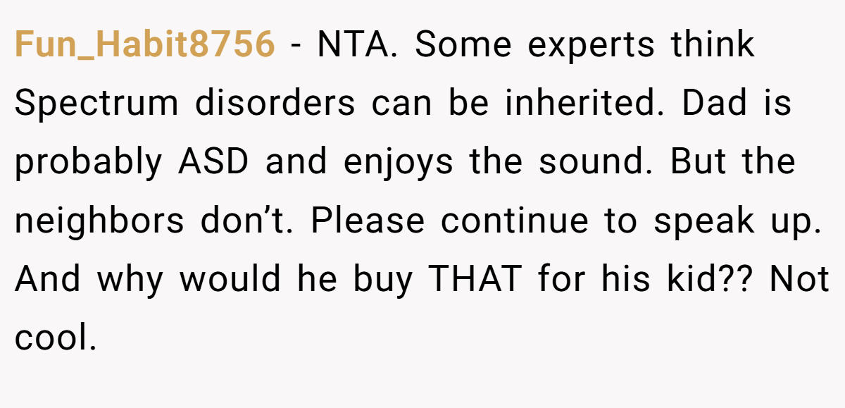 Fun_Habit8756 − NTA. Some experts think Spectrum disorders can be inherited. Dad is probably ASD and enjoys the sound. But the neighbors don’t. Please continue to speak up. And why would he buy THAT for his kid?? Not cool.