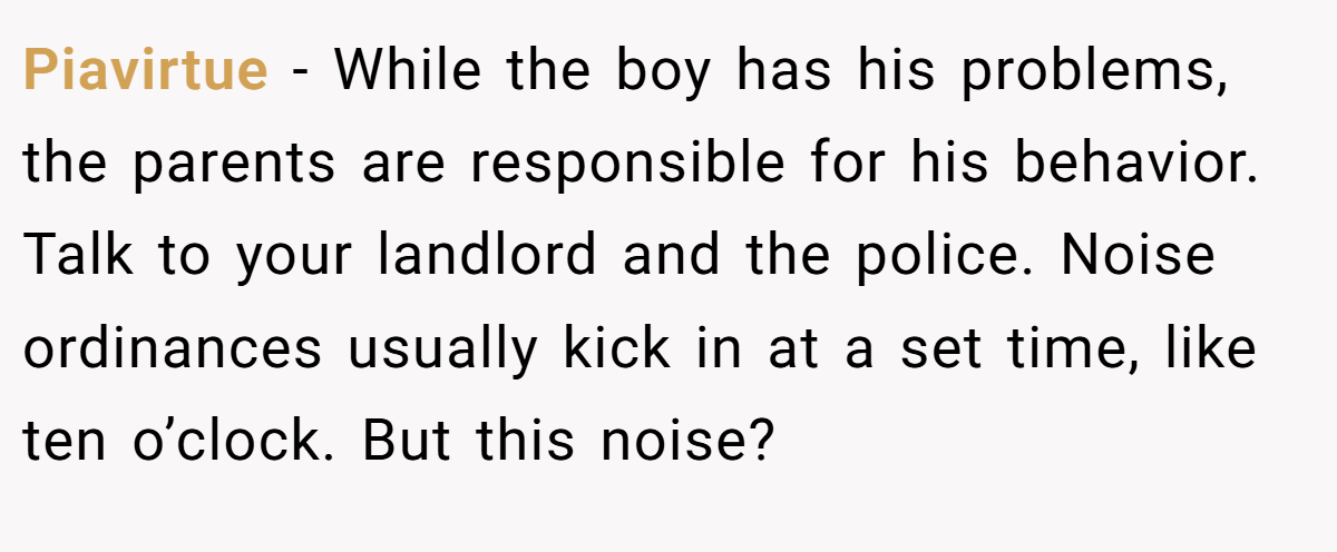 Piavirtue − While the boy has his problems, the parents are responsible for his behavior. Talk to your landlord and the police. Noise ordinances usually kick in at a set time, like ten o’clock. But this noise?