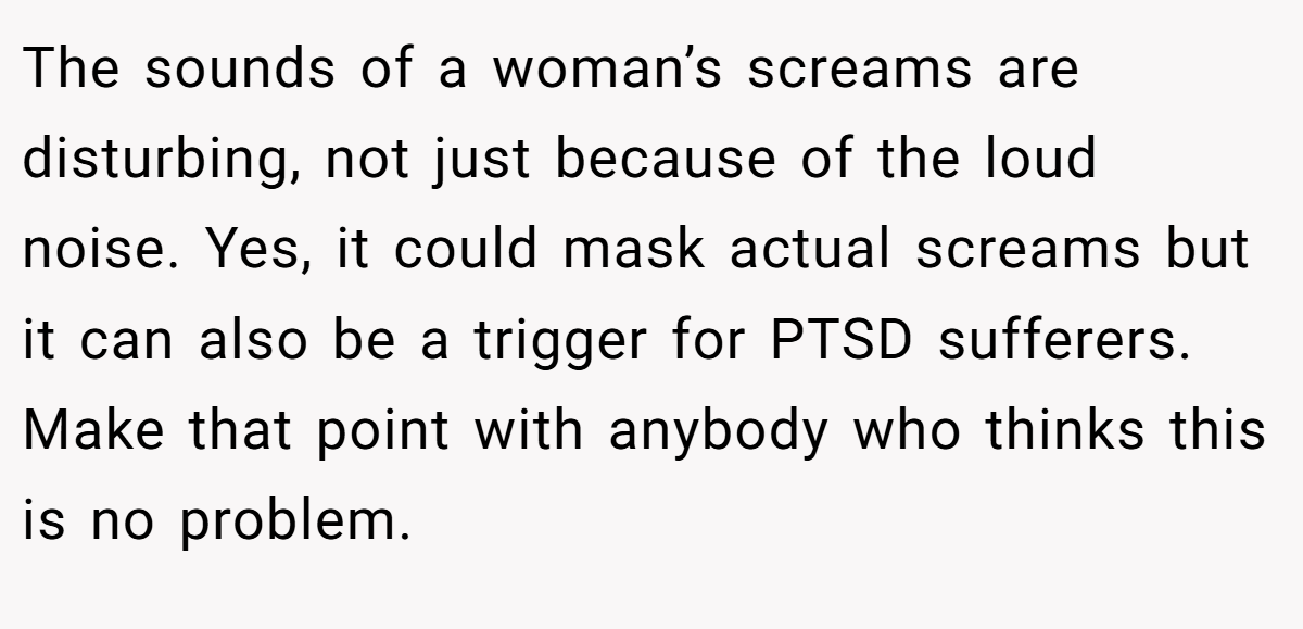The sounds of a woman’s screams are disturbing, not just because of the loud noise. Yes, it could mask actual screams but it can also be a trigger for PTSD sufferers. Make that point with anybody who thinks this is no problem.