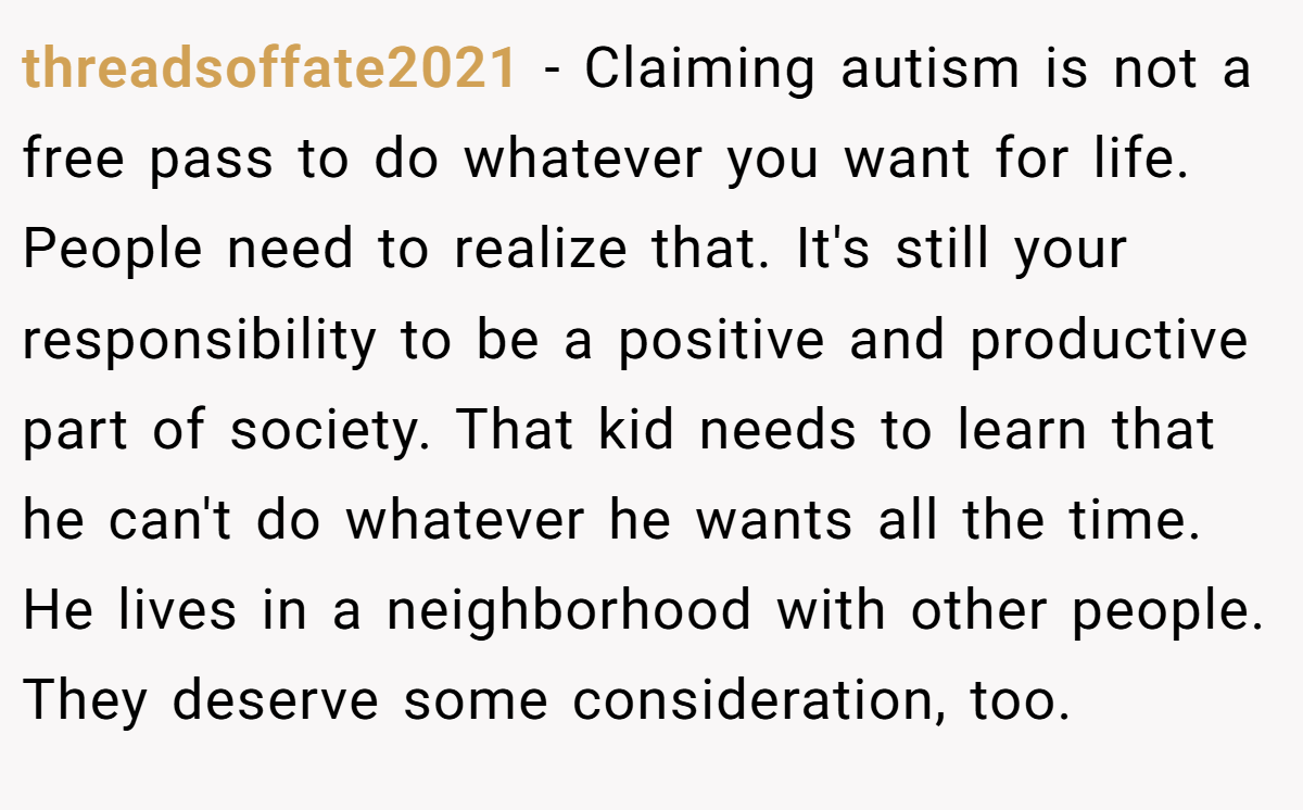 threadsoffate2021 − Claiming autism is not a free pass to do whatever you want for life. People need to realize that. It's still your responsibility to be a positive and productive part of society. That kid needs to learn that he can't do whatever he wants all the time. He lives in a neighborhood with other people. They deserve some consideration, too.