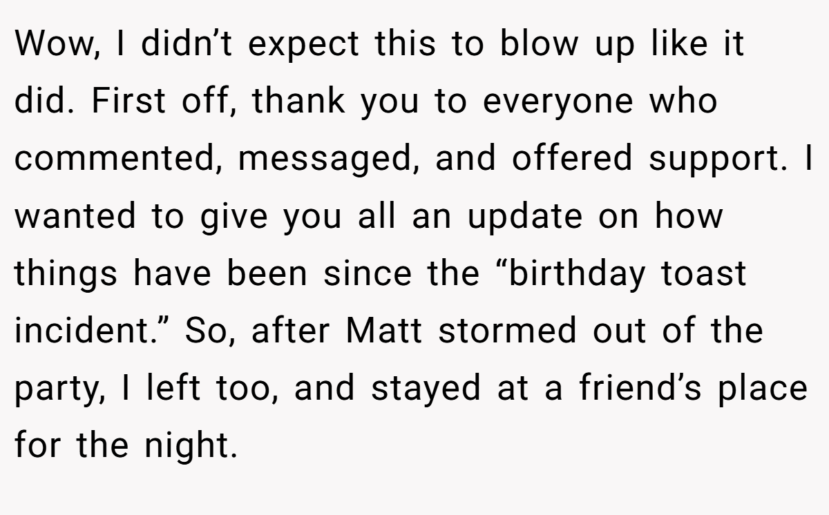 Wow, I didn’t expect this to blow up like it did. First off, thank you to everyone who commented, messaged, and offered support. I wanted to give you all an update on how things have been since the “birthday toast incident.” So, after Matt stormed out of the party, I left too, and stayed at a friend’s place for the night.