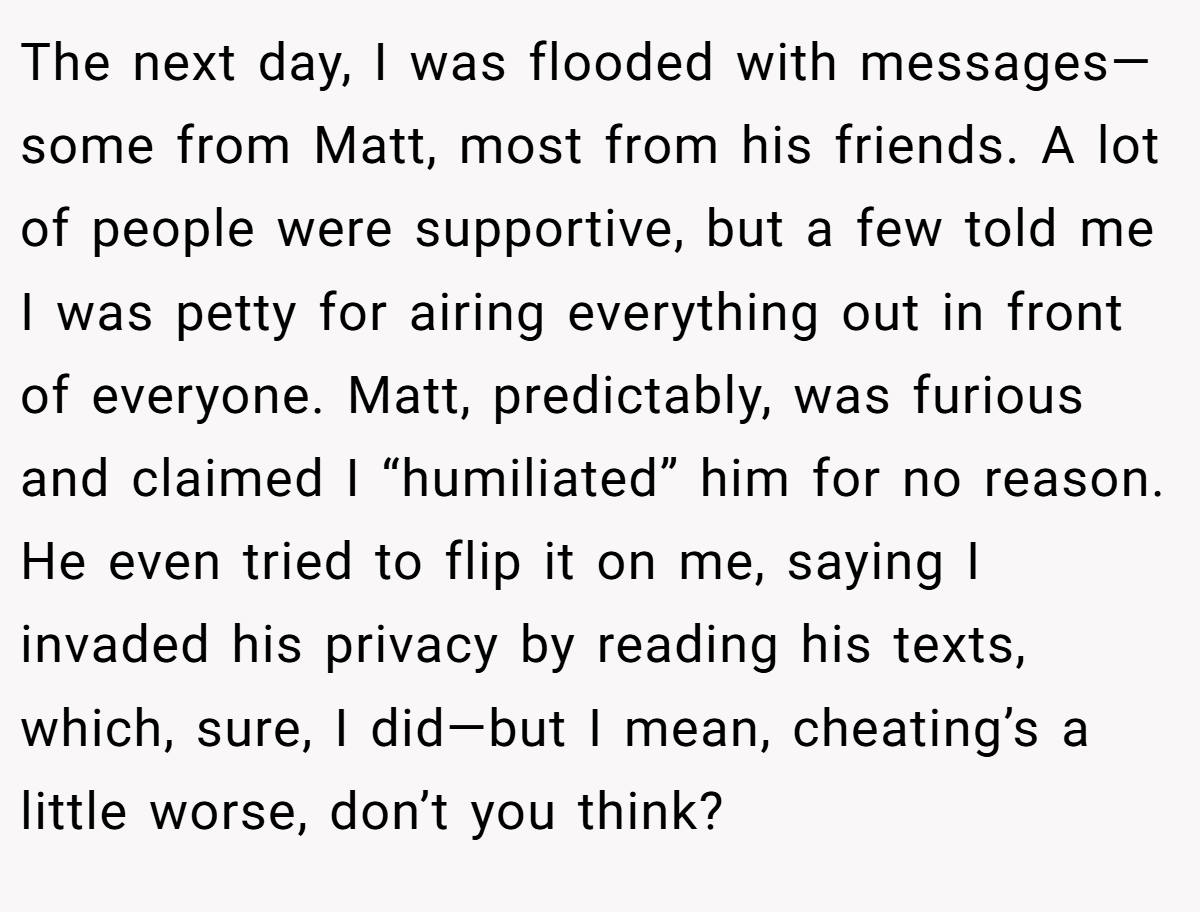 The next day, I was flooded with messages—some from Matt, most from his friends. A lot of people were supportive, but a few told me I was petty for airing everything out in front of everyone. Matt, predictably, was furious and claimed I “humiliated” him for no reason. He even tried to flip it on me, saying I invaded his privacy by reading his texts, which, sure, I did—but I mean, cheating’s a little worse, don’t you think?