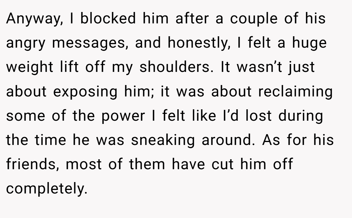 Anyway, I blocked him after a couple of his angry messages, and honestly, I felt a huge weight lift off my shoulders. It wasn’t just about exposing him; it was about reclaiming some of the power I felt like I’d lost during the time he was sneaking around. As for his friends, most of them have cut him off completely.
