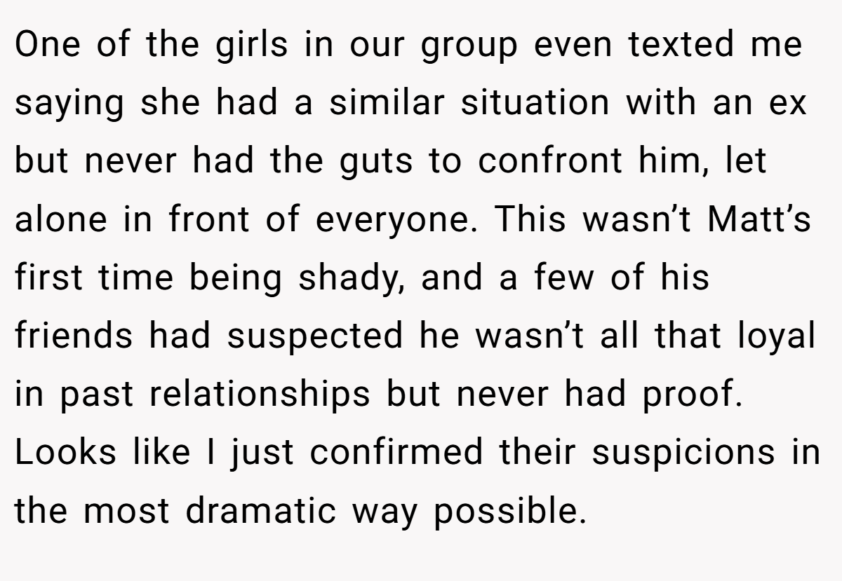 One of the girls in our group even texted me saying she had a similar situation with an ex but never had the guts to confront him, let alone in front of everyone. This wasn’t Matt’s first time being shady, and a few of his friends had suspected he wasn’t all that loyal in past relationships but never had proof. Looks like I just confirmed their suspicions in the most dramatic way possible.