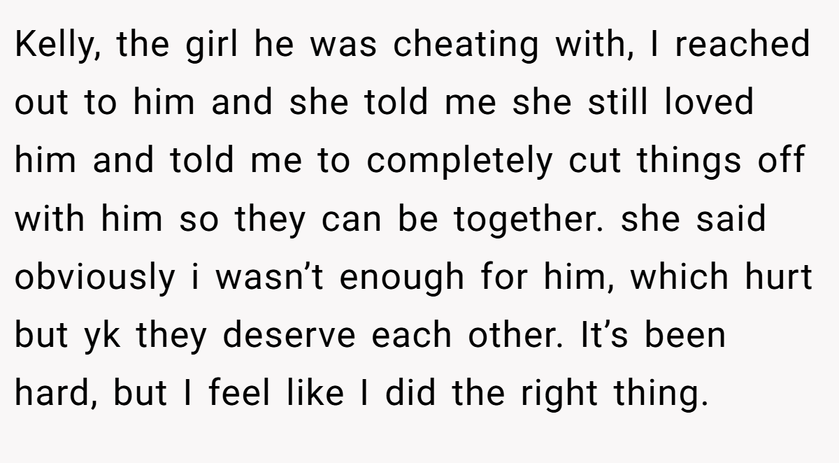 Kelly, the girl he was cheating with, I reached out to him and she told me she still loved him and told me to completely cut things off with him so they can be together. she said obviously i wasn’t enough for him, which hurt but yk they deserve each other. It’s been hard, but I feel like I did the right thing.