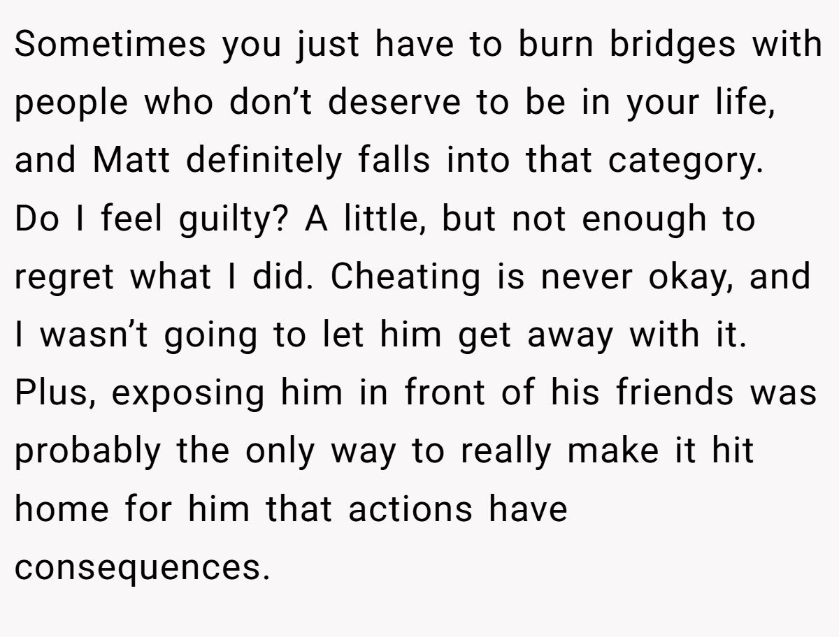 Sometimes you just have to burn bridges with people who don’t deserve to be in your life, and Matt definitely falls into that category. Do I feel guilty? A little, but not enough to regret what I did. Cheating is never okay, and I wasn’t going to let him get away with it. Plus, exposing him in front of his friends was probably the only way to really make it hit home for him that actions have consequences.