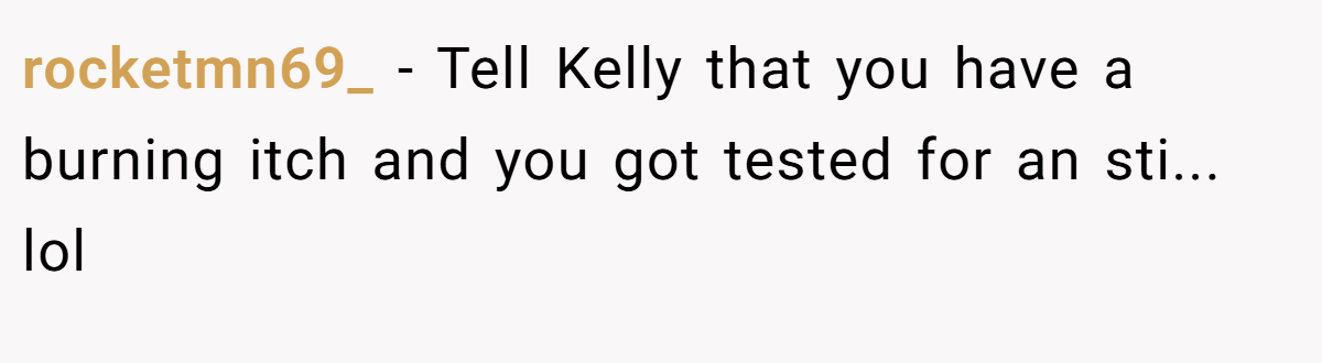 rocketmn69_ − Tell Kelly that you have a burning itch and you got tested for an sti... lol